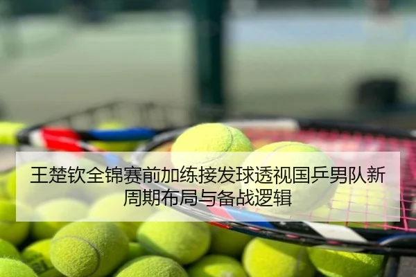 王楚钦全锦赛前加练接发球透视国乒男队新周期布局与备战逻辑