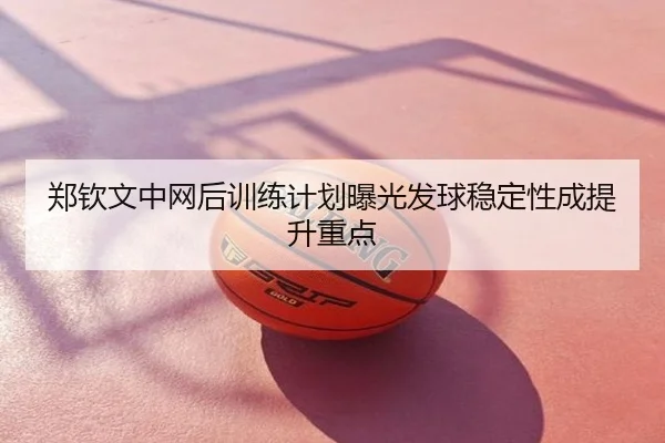 郑钦文中网后训练计划曝光发球稳定性成提升重点