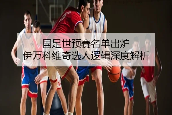 国足世预赛名单出炉 伊万科维奇选人逻辑深度解析